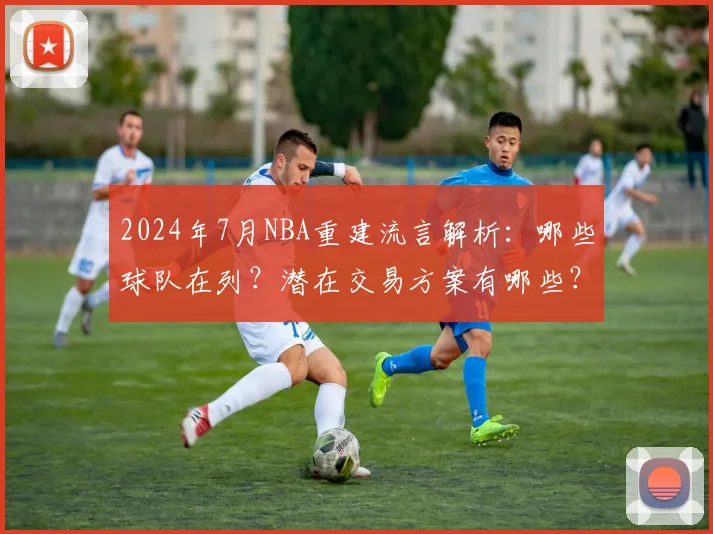 2024年7月NBA重建流言解析：哪些球队在列？潜在交易方案有哪些？
