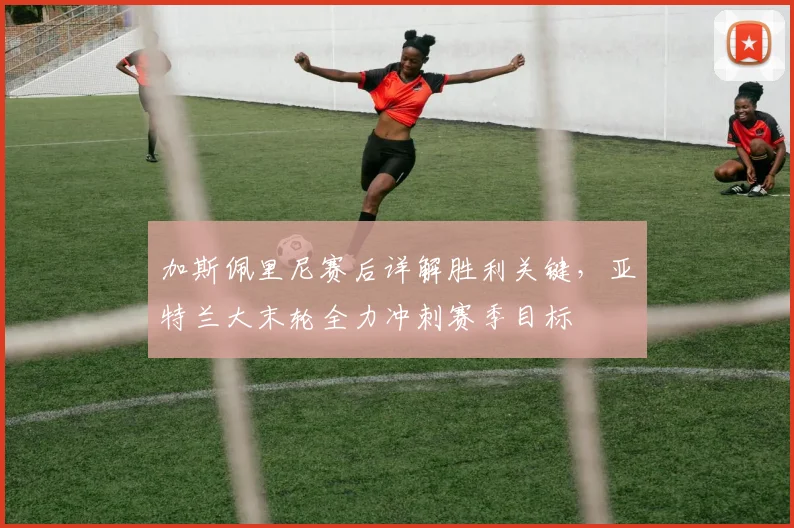 加斯佩里尼赛后详解胜利关键，亚特兰大末轮全力冲刺赛季目标