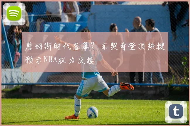 詹姆斯时代落幕?东契奇登顶热搜预示NBA权力交接