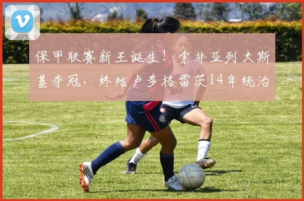 保甲联赛新王诞生！索非亚列夫斯基夺冠，终结卢多格雷茨14年统治