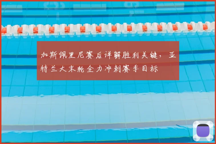 加斯佩里尼赛后详解胜利关键，亚特兰大末轮全力冲刺赛季目标