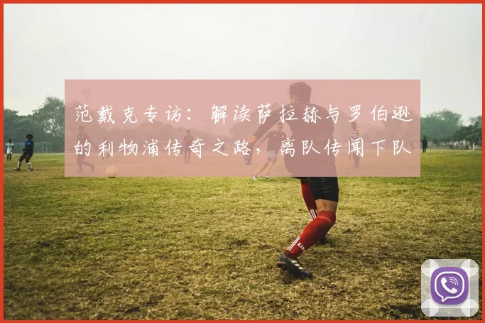 范戴克专访：解读萨拉赫与罗伯逊的利物浦传奇之路，离队传闻下队长真情祝福
