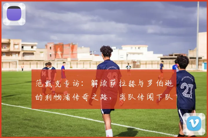 范戴克专访：解读萨拉赫与罗伯逊的利物浦传奇之路，离队传闻下队长真情祝福