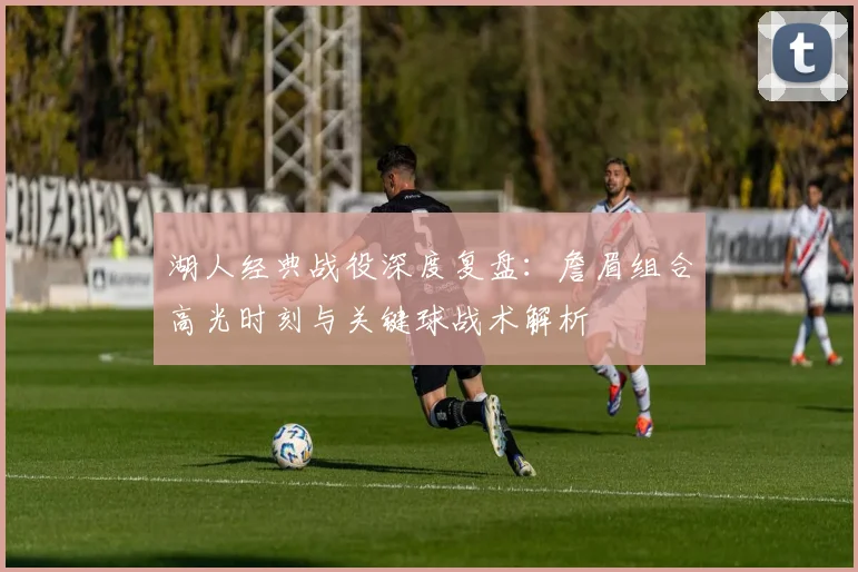 湖人经典战役深度复盘：詹眉组合高光时刻与关键球战术解析