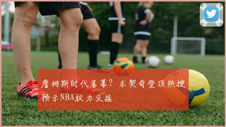 詹姆斯时代落幕?东契奇登顶热搜预示NBA权力交接