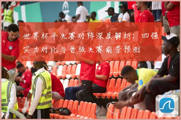 世界杯半决赛对阵深度解析：四强实力对比与晋级决赛前景预测