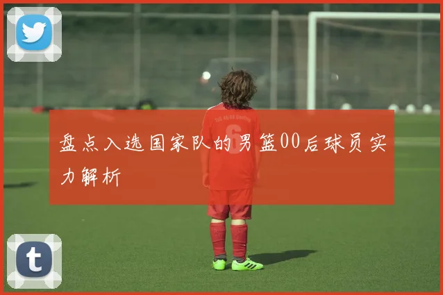 盘点入选国家队的男篮00后球员实力解析