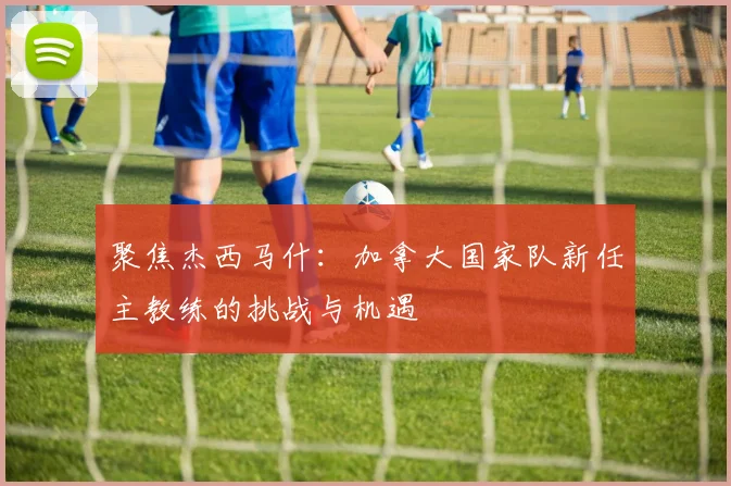 聚焦杰西马什:加拿大国家队新任主教练的挑战与机遇