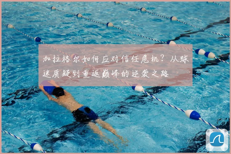 加拉格尔如何应对信任危机？从球迷质疑到重返巅峰的逆袭之路